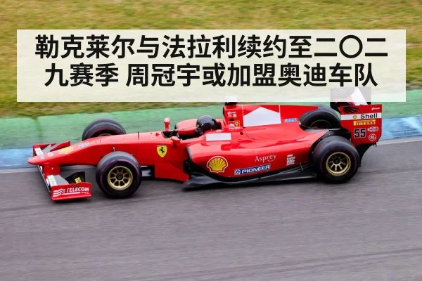 勒克莱尔与法拉利续约至二〇二九赛季 周冠宇或加盟奥迪车队