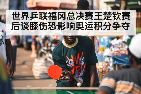 世界乒联福冈总决赛王楚钦赛后谈膝伤恐影响奥运积分争夺